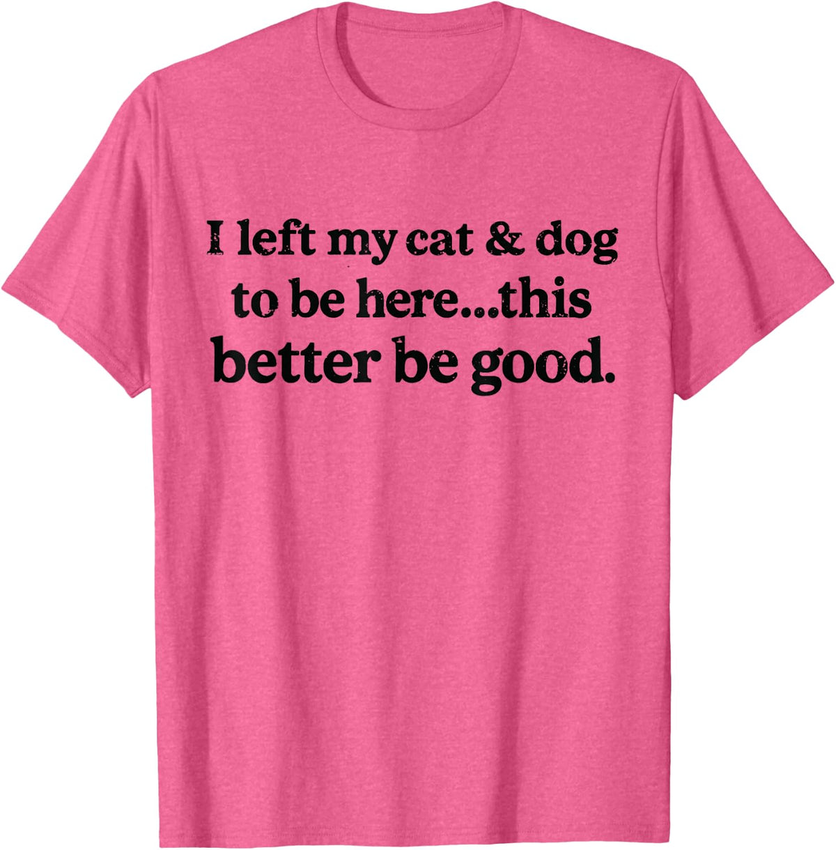 I Left My Cat & Dog to Be Here This Better Be Good Funny T-Shirt - Pink Heather